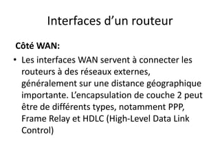 Interfaces d’un routeur
Côté WAN:
• Les interfaces WAN servent à connecter les
routeurs à des réseaux externes,
généralement sur une distance géographique
importante. L’encapsulation de couche 2 peut
être de différents types, notamment PPP,
Frame Relay et HDLC (High-Level Data Link
Control)
 