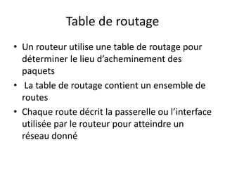Table de routage
• Un routeur utilise une table de routage pour
déterminer le lieu d’acheminement des
paquets
• La table de routage contient un ensemble de
routes
• Chaque route décrit la passerelle ou l’interface
utilisée par le routeur pour atteindre un
réseau donné
 