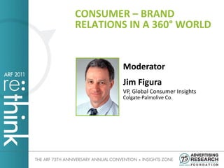 CONSUMER – BRAND
RELATIONS IN A 360° WORLD


        Moderator
        Jim Figura
        VP, Global Consumer Insights
        Colgate-Palmolive Co.
 