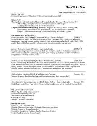 Sara W. Lu Shu!
Sara_Lushu@dpsk12.org; (703) 638-5475!
Certification
Colorado Department of Education - Colorado Teaching License, 2014
!Education
Metropolitan State University of Denver, Denver, Colorado - Secondary Social Studies, 2014
-Who’s Who Among Students in American Universities and Colleges
-East High School and Arvada K-8 Field Experience
Virginia Commonwealth University, Richmond, Virginia - Bachelor of Arts in History, 2006
-Study Abroad: University of the West Indies at Cave Hill, Bridgetown, Barbados
-Virginia Department of Historical Resources Internship, Richmond, Virginia
!Professional Experience
Paraprofessional, J.W. Maxwell Elementary School - Denver, Colorado 2014-2015
Provide academic, social, and behavioral support to three classrooms daily. Implement behavioral
management plans and promote student standards. Active substitute teacher for all grades (ECE - fifth
grade). Received highest possible evaluation score from administration and teachers.
Literacy Instructor, Learn It Systems - Denver, Colorado 2014-2015
Coach students in groups of six on literacy skills and strategies. Analyze student data to adjust to
individual needs and enhance learning. Each student’s reading level increased and 8/10 students
completed the voluntary 28 hour course.
Student Teacher, Westminster High School - Westminster, Colorado 2013-2014
United States History, Economics & Civics: Created curriculum, conducted classes, and assessed student
work. Planned and debriefed with staff and contributed to professional development workshops. Worked
closely with six English language learners, four students with Individual Education Programs, and
fourteen students with ranging conditions. Communicated with parents and guardians.
Student Intern, Hamilton Middle School - Denver, Colorado Summer 2013
Summer Academy: Facilitated and led math instruction to over thirty learners daily.
Tutor, Center for Urban Education at MLK Jr. Early College - Denver, Colorado Summer 2013
Credit Recovery in History and others: Worked with at-risk learners; served over forty learners daily.
Volunteer Experience
Dream Big Day Camp - Project Denver
Environmental Learning for Kids
MSUDenver & DPS Foundation
Cardiac Kids Camp
Starlight Children’s Foundation
!Organizations
American Civil Liberties Union
National Education Association - Colorado Education Association
National Council of History Education
Council for Exceptional Children - Teacher Education Division
Golden Key International Honour Society
 