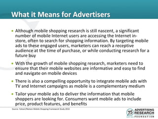 What it Means for Advertisers
• Although mobile shopping research is still nascent, a significant
  number of mobile Internet users are accessing the Internet in-
  store, often to search for shopping information. By targeting mobile
  ads to these engaged users, marketers can reach a receptive
  audience at the time of purchase, or while conducting research for a
  future buy
• With the growth of mobile shopping research, marketers need to
  ensure that their mobile websites are informative and easy to find
  and navigate on mobile devices
• There is also a compelling opportunity to integrate mobile ads with
  TV and Internet campaigns as mobile is a complementary medium
• Tailor your mobile ads to deliver the information that mobile
  shoppers are looking for. Consumers want mobile ads to include
  price, product features, and benefits
Source: Yahoo!/Nielsen Mobile Shopping Framework Study 2010
 