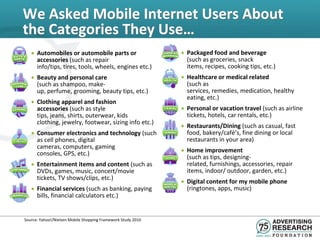 We Asked Mobile Internet Users About
the Categories They Use…
   • Automobiles or automobile parts or                       • Packaged food and beverage
     accessories (such as repair                                (such as groceries, snack
     info/tips, tires, tools, wheels, engines etc.)             items, recipes, cooking tips, etc.)
   • Beauty and personal care                                 • Healthcare or medical related
     (such as shampoo, make-                                    (such as
     up, perfume, grooming, beauty tips, etc.)                  services, remedies, medication, healthy
                                                                eating, etc.)
   • Clothing apparel and fashion
     accessories (such as style                               • Personal or vacation travel (such as airline
     tips, jeans, shirts, outerwear, kids                       tickets, hotels, car rentals, etc.)
     clothing, jewelry, footwear, sizing info etc.)
                                                              • Restaurants/Dining (such as casual, fast
   • Consumer electronics and technology (such                  food, bakery/café’s, fine dining or local
     as cell phones, digital                                    restaurants in your area)
     cameras, computers, gaming
     consoles, GPS, etc.)                                     • Home improvement
                                                                (such as tips, designing-
   • Entertainment items and content (such as                   related, furnishings, accessories, repair
     DVDs, games, music, concert/movie                          items, indoor/ outdoor, garden, etc.)
     tickets, TV shows/clips, etc.)
                                                              • Digital content for my mobile phone
   • Financial services (such as banking, paying                (ringtones, apps, music)
     bills, financial calculators etc.)


Source: Yahoo!/Nielsen Mobile Shopping Framework Study 2010
 