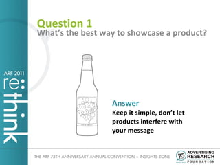 Question 1
What’s the best way to showcase a product?




                  Answer
                  Keep it simple, don’t let
                  products interfere with
                  your message
 