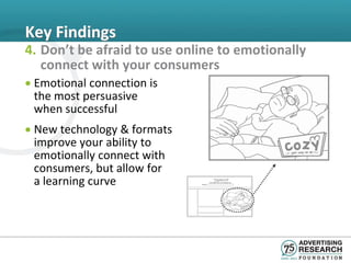 Key Findings
4. Don’t be afraid to use online to emotionally
   connect with your consumers
• Emotional connection is
  the most persuasive
  when successful
• New technology & formats
  improve your ability to
  emotionally connect with
  consumers, but allow for
  a learning curve
 