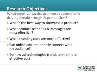 Research Objectives
What creative tactics are most successful in
driving breakthrough & persuasion?
• What’s the best way to showcase a product?
• What product scenarios & messages are
  most effective?
• What branding cues are most effective?
• Can online ads emotionally connect with
  my audience?
• Do new ad technologies translate into more
  effective ads?
 