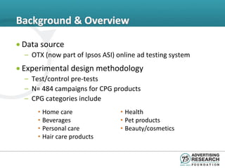 Background & Overview

• Data source
  – OTX (now part of Ipsos ASI) online ad testing system
• Experimental design methodology
  – Test/control pre-tests
  – N= 484 campaigns for CPG products
  – CPG categories include
      • Home care                • Health
      • Beverages                • Pet products
      • Personal care            • Beauty/cosmetics
      • Hair care products
 