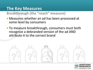 The Key Measures
Breakthrough (the “reach” measure)
• Measures whether an ad has been processed at
  some level by consumers
• To measure breakthrough, consumers must both
  recognize a debranded version of the ad AND
  attribute it to the correct brand
 