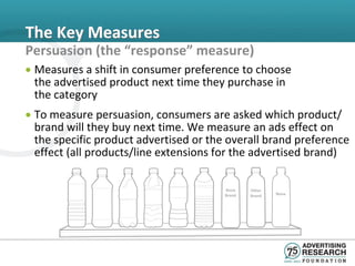 The Key Measures
Persuasion (the “response” measure)
• Measures a shift in consumer preference to choose
  the advertised product next time they purchase in
  the category
• To measure persuasion, consumers are asked which product/
  brand will they buy next time. We measure an ads effect on
  the specific product advertised or the overall brand preference
  effect (all products/line extensions for the advertised brand)

                                        Store   Other
                                        Brand   Brand   None
 