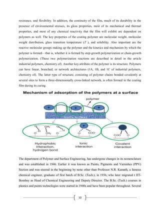 10
resistance, and flexibility. In addition, the continuity of the film, much of its durability in the
presence of environmental stresses, its gloss properties, most of its mechanical and thermal
properties, and most of any chemical reactivity that the film will exhibit are dependent on
polymers as well. The key properties of the coating polymer are molecular weight, molecular
weight distribution, glass transition temperature (T ), and solubility. Also important are the
reactive molecular groups making up the polymer and the kinetics and mechanism by which the
polymer is formed—that is, whether it is formed by step-growth polymerization or chain-growth
polymerization. (These two polymerization reactions are described in detail in the article
industrial polymers, chemistry of). Another key attribute of the polymer is its structure. Polymers
can have linear, branched, or network architectures (1A, 1B, and 1C of industrial polymers,
chemistry of). The latter type of structure, consisting of polymer chains bonded covalently at
several sites to form a three-dimensionally cross-linked network, is often formed in the coating
film during its curing.
The department of Polymer and Surface Engineering, has undergone changes in its nomenclature
and was established in 1946. Earlier it was known as Paints, Pigments and Varnishes (PPV)
Section and was steered in the beginning by none other than Professor N.R. Kamath, a famous
chemical engineer, graduate of first batch of B.Sc. (Tech.), in 1936, who later migrated t IIT-
Bombay as Head of Chemical Engineering and Deputy Director. The B.Sc. (Tech.) courses in
plastics and paints technologies were started in 1940s and have been popular throughout. Several
 