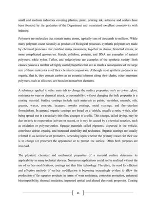 11
small and medium industries covering plastics, paint, printing ink, adhesive and sealers have
been founded by the graduates of the Department and maintained excellent connectivity with
industry.
Polymers are molecules that contain many atoms, typically tens of thousands to millions. While
many polymers occur naturally as products of biological processes, synthetic polymers are made
by chemical processes that combine many monomers, together in chains, branched chains, or
more complicated geometries. Starch, cellulose, proteins, and DNA are examples of natural
polymers, while nylon, Teflon, and polyethylene are examples of the synthetic variety. Both
classes possess a number of highly useful properties that are as much a consequence of the large
size of these molecules as of their chemical composition. Although most synthetic polymers are
organic, that is, they contain carbon as an essential element along their chains, other important
polymers, such as silicones, are based on noncarbon elements.
A substance applied to other materials to change the surface properties, such as colour, gloss,
resistance to wear or chemical attack, or permeability, without changing the bulk properties is a
coating material. Surface coatings include such materials as paints, varnishes, enamels, oils,
greases, waxes, concrete, lacquers, powder coatings, metal coatings, and fire-retardant
formulations. In general, organic coatings are based on a vehicle, usually a resin, which, after
being spread out in a relatively thin film, changes to a solid. This change, called drying, may be
due entirely to evaporation (solvent or water), or it may be caused by a chemical reaction, such
as oxidation or polymerization. Opaque materials called pigments, dispersed in the vehicle,
contribute colour, opacity, and increased durability and resistance. Organic coatings are usually
referred to as decorative or protective, depending upon whether the primary reason for their use
is to change (or preserve) the appearance or to protect the surface. Often both purposes are
involved.
The physical, chemical and mechanical properties of a material surface determine its
applicability in many technical devices. Numerous applications could not be realized without the
use of surface modifications, coatings and thin film technology. Therefore, the need for efficient
and effective methods of surface modification is becoming increasingly evident to allow the
production of far superior products in terms of wear resistance, corrosion protection, enhanced
biocompatibility, thermal insulation, improved optical and altered electronic properties. Coating
 