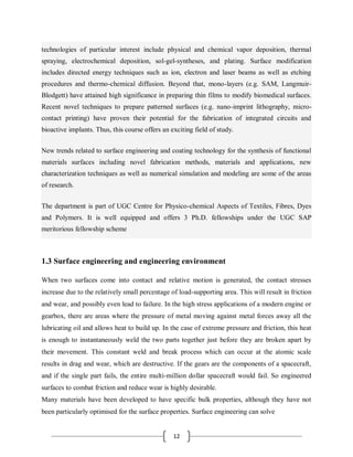 12
technologies of particular interest include physical and chemical vapor deposition, thermal
spraying, electrochemical deposition, sol-gel-syntheses, and plating. Surface modification
includes directed energy techniques such as ion, electron and laser beams as well as etching
procedures and thermo-chemical diffusion. Beyond that, mono-layers (e.g. SAM, Langmuir-
Blodgett) have attained high significance in preparing thin films to modify biomedical surfaces.
Recent novel techniques to prepare patterned surfaces (e.g. nano-imprint lithography, micro-
contact printing) have proven their potential for the fabrication of integrated circuits and
bioactive implants. Thus, this course offers an exciting field of study.
New trends related to surface engineering and coating technology for the synthesis of functional
materials surfaces including novel fabrication methods, materials and applications, new
characterization techniques as well as numerical simulation and modeling are some of the areas
of research.
The department is part of UGC Centre for Physico-chemical Aspects of Textiles, Fibres, Dyes
and Polymers. It is well equipped and offers 3 Ph.D. fellowships under the UGC SAP
meritorious fellowship scheme
1.3 Surface engineering and engineering environment
When two surfaces come into contact and relative motion is generated, the contact stresses
increase due to the relatively small percentage of load-supporting area. This will result in friction
and wear, and possibly even lead to failure. In the high stress applications of a modern engine or
gearbox, there are areas where the pressure of metal moving against metal forces away all the
lubricating oil and allows heat to build up. In the case of extreme pressure and friction, this heat
is enough to instantaneously weld the two parts together just before they are broken apart by
their movement. This constant weld and break process which can occur at the atomic scale
results in drag and wear, which are destructive. If the gears are the components of a spacecraft,
and if the single part fails, the entire multi-million dollar spacecraft would fail. So engineered
surfaces to combat friction and reduce wear is highly desirable.
Many materials have been developed to have specific bulk properties, although they have not
been particularly optimised for the surface properties. Surface engineering can solve
 
