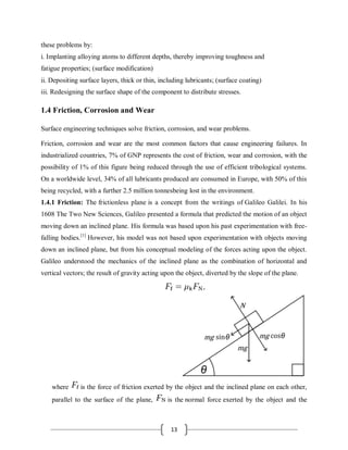 13
these problems by:
i. Implanting alloying atoms to different depths, thereby improving toughness and
fatigue properties; (surface modification)
ii. Depositing surface layers, thick or thin, including lubricants; (surface coating)
iii. Redesigning the surface shape of the component to distribute stresses.
1.4 Friction, Corrosion and Wear
Surface engineering techniques solve friction, corrosion, and wear problems.
Friction, corrosion and wear are the most common factors that cause engineering failures. In
industrialized countries, 7% of GNP represents the cost of friction, wear and corrosion, with the
possibility of 1% of this figure being reduced through the use of efficient tribological systems.
On a worldwide level, 34% of all lubricants produced are consumed in Europe, with 50% of this
being recycled, with a further 2.5 million tonnesbeing lost in the environment.
1.4.1 Friction: The frictionless plane is a concept from the writings of Galileo Galilei. In his
1608 The Two New Sciences, Galileo presented a formula that predicted the motion of an object
moving down an inclined plane. His formula was based upon his past experimentation with free-
falling bodies.[1]
However, his model was not based upon experimentation with objects moving
down an inclined plane, but from his conceptual modeling of the forces acting upon the object.
Galileo understood the mechanics of the inclined plane as the combination of horizontal and
vertical vectors; the result of gravity acting upon the object, diverted by the slope of the plane.
where is the force of friction exerted by the object and the inclined plane on each other,
parallel to the surface of the plane, is the normal force exerted by the object and the
 