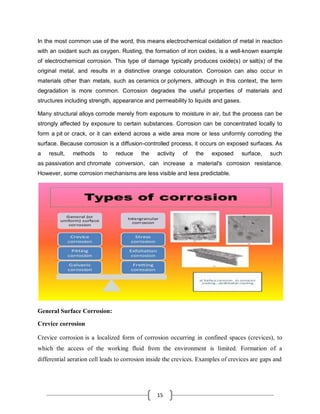 15
In the most common use of the word, this means electrochemical oxidation of metal in reaction
with an oxidant such as oxygen. Rusting, the formation of iron oxides, is a well-known example
of electrochemical corrosion. This type of damage typically produces oxide(s) or salt(s) of the
original metal, and results in a distinctive orange colouration. Corrosion can also occur in
materials other than metals, such as ceramics or polymers, although in this context, the term
degradation is more common. Corrosion degrades the useful properties of materials and
structures including strength, appearance and permeability to liquids and gases.
Many structural alloys corrode merely from exposure to moisture in air, but the process can be
strongly affected by exposure to certain substances. Corrosion can be concentrated locally to
form a pit or crack, or it can extend across a wide area more or less uniformly corroding the
surface. Because corrosion is a diffusion-controlled process, it occurs on exposed surfaces. As
a result, methods to reduce the activity of the exposed surface, such
as passivation and chromate conversion, can increase a material's corrosion resistance.
However, some corrosion mechanisms are less visible and less predictable.
General Surface Corrosion:
Crevice corrosion
Crevice corrosion is a localized form of corrosion occurring in confined spaces (crevices), to
which the access of the working fluid from the environment is limited. Formation of a
differential aeration cell leads to corrosion inside the crevices. Examples of crevices are gaps and
 