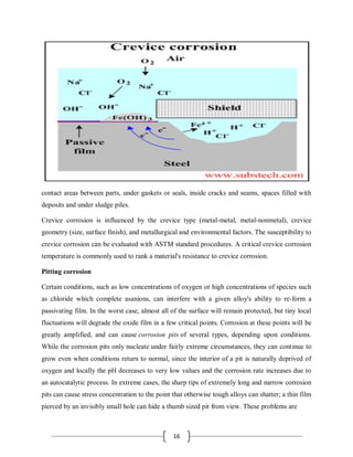 16
contact areas between parts, under gaskets or seals, inside cracks and seams, spaces filled with
deposits and under sludge piles.
Crevice corrosion is influenced by the crevice type (metal-metal, metal-nonmetal), crevice
geometry (size, surface finish), and metallurgical and environmental factors. The susceptibility to
crevice corrosion can be evaluated with ASTM standard procedures. A critical crevice corrosion
temperature is commonly used to rank a material's resistance to crevice corrosion.
Pitting corrosion
Certain conditions, such as low concentrations of oxygen or high concentrations of species such
as chloride which complete asanions, can interfere with a given alloy's ability to re-form a
passivating film. In the worst case, almost all of the surface will remain protected, but tiny local
fluctuations will degrade the oxide film in a few critical points. Corrosion at these points will be
greatly amplified, and can cause corrosion pits of several types, depending upon conditions.
While the corrosion pits only nucleate under fairly extreme circumstances, they can continue to
grow even when conditions return to normal, since the interior of a pit is naturally deprived of
oxygen and locally the pH decreases to very low values and the corrosion rate increases due to
an autocatalytic process. In extreme cases, the sharp tips of extremely long and narrow corrosion
pits can cause stress concentration to the point that otherwise tough alloys can shatter; a thin film
pierced by an invisibly small hole can hide a thumb sized pit from view. These problems are
 