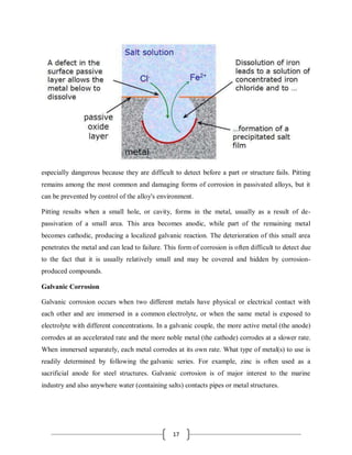 17
especially dangerous because they are difficult to detect before a part or structure fails. Pitting
remains among the most common and damaging forms of corrosion in passivated alloys, but it
can be prevented by control of the alloy's environment.
Pitting results when a small hole, or cavity, forms in the metal, usually as a result of de-
passivation of a small area. This area becomes anodic, while part of the remaining metal
becomes cathodic, producing a localized galvanic reaction. The deterioration of this small area
penetrates the metal and can lead to failure. This form of corrosion is often difficult to detect due
to the fact that it is usually relatively small and may be covered and hidden by corrosion-
produced compounds.
Galvanic Corrosion
Galvanic corrosion occurs when two different metals have physical or electrical contact with
each other and are immersed in a common electrolyte, or when the same metal is exposed to
electrolyte with different concentrations. In a galvanic couple, the more active metal (the anode)
corrodes at an accelerated rate and the more noble metal (the cathode) corrodes at a slower rate.
When immersed separately, each metal corrodes at its own rate. What type of metal(s) to use is
readily determined by following the galvanic series. For example, zinc is often used as a
sacrificial anode for steel structures. Galvanic corrosion is of major interest to the marine
industry and also anywhere water (containing salts) contacts pipes or metal structures.
 
