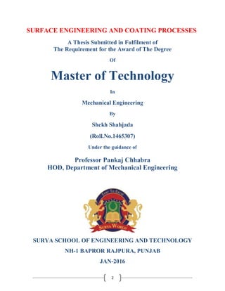 2
SURFACE ENGINEERING AND COATING PROCESSES
A Thesis Submitted in Fulfilment of
The Requirement for the Award of The Degree
Of
Master of Technology
In
Mechanical Engineering
By
Shekh Shahjada
(Roll.No.1465307)
Under the guidance of
Professor Pankaj Chhabra
HOD, Department of Mechanical Engineering
SURYA SCHOOL OF ENGINEERING AND TECHNOLOGY
NH-1 BAPROR RAJPURA, PUNJAB
JAN-2016
 