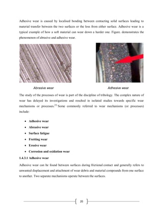 20
Adhesive wear is caused by localised bonding between contacting solid surfaces leading to
material transfer between the two surfaces or the loss from either surface. Adhesive wear is a
typical example of how a soft material can wear down a harder one. Figure. demonstrates the
phenomenon of abrasive and adhesive wear.
Abrasive wear Adhesive wear
The study of the processes of wear is part of the discipline of tribology. The complex nature of
wear has delayed its investigations and resulted in isolated studies towards specific wear
mechanisms or processes.[5]
Some commonly referred to wear mechanisms (or processes)
include:
 Adhesive wear
 Abrasive wear
 Surface fatigue
 Fretting wear
 Erosive wear
 Corrosion and oxidation wear
1.4.3.1 Adhesive wear
Adhesive wear can be found between surfaces during frictional contact and generally refers to
unwanted displacement and attachment of wear debris and material compounds from one surface
to another. Two separate mechanisms operate between the surfaces.
 