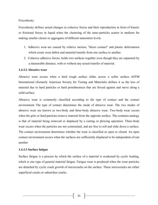 21
Friccohesity
Friccohesity defines actual changes in cohesive forces and their reproduction in form of kinetic
or frictional forces in liquid when the clustering of the nano-particles scatter in medium for
making smaller cluster or aggregates of different nanometer levels.
1. Adhesive wear are caused by relative motion, "direct contact" and plastic deformation
which create wear debris and material transfer from one surface to another.
2. Cohesive adhesive forces, holds two surfaces together even though they are separated by
a measurable distance, with or without any actual transfer of material.
1.4.3.2 Abrasive wear
Abrasive wear occurs when a hard rough surface slides across a softer surface. ASTM
International (formerly American Society for Testing and Materials) defines it as the loss of
material due to hard particles or hard protuberances that are forced against and move along a
solid surface.
Abrasive wear is commonly classified according to the type of contact and the contact
environment. The type of contact determines the mode of abrasive wear. The two modes of
abrasive wear are known as two-body and three-body abrasive wear. Two-body wear occurs
when the grits or hard particles remove material from the opposite surface. The common analogy
is that of material being removed or displaced by a cutting or plowing operation. Three-body
wear occurs when the particles are not constrained, and are free to roll and slide down a surface.
The contact environment determines whether the wear is classified as open or closed. An open
contact environment occurs when the surfaces are sufficiently displaced to be independent of one
another
1.4.3.3 Surface fatigue
Surface fatigue is a process by which the surface of a material is weakened by cyclic loading,
which is one type of general material fatigue. Fatigue wear is produced when the wear particles
are detached by cyclic crack growth of microcracks on the surface. These microcracks are either
superficial cracks or subsurface cracks.
 