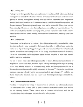 22
1.4.3.4 Fretting wear
Fretting wear is the repeated cyclical rubbing between two surfaces, which is known as fretting,
over a period of time which will remove material from one or both surfaces in contact. It occurs
typically in bearings, although most bearings have their surfaces hardened to resist the problem.
Another problem occurs when cracks in either surface are created, known as fretting fatigue. It is
the more serious of the two phenomena because it can lead to catastrophic failure of the bearing.
An associated problem occurs when the small particles removed by wear are oxidised in air. The
oxides are usually harder than the underlying metal, so wear accelerates as the harder particles
abrade the metal surfaces further. Fretting corrosion acts in the same way, especially when water
is present.
1.4.3.5 Erosive wear
Erosive wear can be defined as an extremely short sliding motion and is executed within a short
time interval. Erosive wear is caused by the impact of particles of solid or liquid against the
surface of an object. The impacting particles gradually remove material from the surface through
repeated deformations and cutting actions. It is a widely encountered mechanism in industry.
Due to the nature of the conveying process, piping systems are prone to wear when abrasive
particles have to be transported.
The rate of erosive wear is dependent upon a number of factors. The material characteristics of
the particles, such as their shape, hardness, impact velocity and impingement angle are primary
factors along with the properties of the surface being eroded. The impingement angle is one of
the most important factors and is widely recognized in literature.[13]
For ductile materials the
maximum wear rate is found when the impingement angle is approximately 30°, whilst for non
ductile materials the maximum wear rate occurs when the impingement angle is normal to the
surface.
1.4.3.6 Corrosion and oxidation wear
This kind of wear occur in a variety of situations both in lubricated and unlubricated contacts.
The fundamental cause of these forms of wear is chemical reaction between the worn material
and the corroding medium.[14]
This kind of wear is a mixture of corrosion, wear and the
synergistic term of corrosion-wear which is also called tribocorrosion.
 