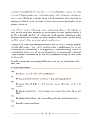 24
constraints. Certain chemicals have been shown to be toxic and hazardous to humans and/or their
environment. Regulatory agencies are setting strict standards with which coatings manufacturers
need to comply. This has led to a greater interest in developing coatings such as those that use
water instead of volatile organic compounds in their formulation and powdered coatings that are
absolutely solvent-free.
In the 1950s, we survived by knocking on doors and inventing solutions to the challenges we
found. To offer corrugators a wax alternative, we developed water-based, repulpable coatings in
the ‘60s. In the decades that followed, we discovered wax advances that could enhance product
performance in many other industries. That ability to organize quickly around a new idea became
part of the company culture, and is more important today than ever.
Our passion has always been developing technologies that add value to customers’ products.
Now, after a half-century of steady growth, we’re in a position to speed things up. As a privately
held company, we have the freedom to invest aggressively in talent and technology. Some of the
best minds in the business have left big-name competitors for our entrepreneurial environment.
Change is built into Michelman DNA. To learn how our adaptability can help you thrive, contact
Michelman today.
The ability to apply unique technologies put Michelman on the map, and is making us a world
leader today
Michelman Breakthroughs
1949
Founded in Cincinnati by Joe and Freeda Michelman
1963
Developed Resisto Coat™, first water-based coating for corrugated industry
1968
Developed Michem® Lube 511, first nanoscale emulsion of paraffin wax for water
resistance
1972
Developed Michem® Lube 160, first carnauba wax emulsion for mobility, slip and anti-
block
1984
Developed Michem® Prime, first primer and heat-seal coating for flexible packaging
1990
Expanded production to Europe
1997
 