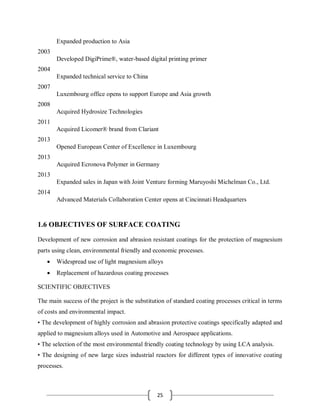 25
Expanded production to Asia
2003
Developed DigiPrime®, water-based digital printing primer
2004
Expanded technical service to China
2007
Luxembourg office opens to support Europe and Asia growth
2008
Acquired Hydrosize Technologies
2011
Acquired Licomer® brand from Clariant
2013
Opened European Center of Excellence in Luxembourg
2013
Acquired Ecronova Polymer in Germany
2013
Expanded sales in Japan with Joint Venture forming Maruyoshi Michelman Co., Ltd.
2014
Advanced Materials Collaboration Center opens at Cincinnati Headquarters
1.6 OBJECTIVES OF SURFACE COATING
Development of new corrosion and abrasion resistant coatings for the protection of magnesium
parts using clean, environmental friendly and economic processes.
 Widespread use of light magnesium alloys
 Replacement of hazardous coating processes
SCIENTIFIC OBJECTIVES
The main success of the project is the substitution of standard coating processes critical in terms
of costs and environmental impact.
• The development of highly corrosion and abrasion protective coatings specifically adapted and
applied to magnesium alloys used in Automotive and Aerospace applications.
• The selection of the most environmental friendly coating technology by using LCA analysis.
• The designing of new large sizes industrial reactors for different types of innovative coating
processes.
 