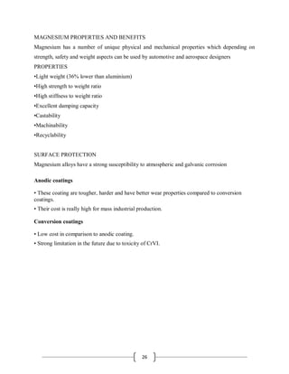 26
MAGNESIUM PROPERTIES AND BENEFITS
Magnesium has a number of unique physical and mechanical properties which depending on
strength, safety and weight aspects can be used by automotive and aerospace designers
PROPERTIES
•Light weight (36% lower than aluminium)
•High strength to weight ratio
•High stiffness to weight ratio
•Excellent damping capacity
•Castability
•Machinability
•Recyclability
SURFACE PROTECTION
Magnesium alloys have a strong susceptibility to atmospheric and galvanic corrosion
Anodic coatings
• These coating are tougher, harder and have better wear properties compared to conversion
coatings.
• Their cost is really high for mass industrial production.
Conversion coatings
• Low cost in comparison to anodic coating.
• Strong limitation in the future due to toxicity of CrVI.
 