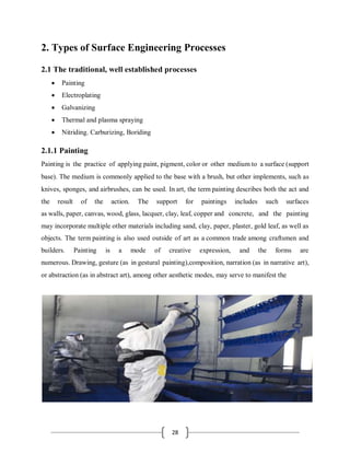 28
2. Types of Surface Engineering Processes
2.1 The traditional, well established processes
 Painting
 Electroplating
 Galvanizing
 Thermal and plasma spraying
 Nitriding. Carburizing, Boriding
2.1.1 Painting
Painting is the practice of applying paint, pigment, color or other medium to a surface (support
base). The medium is commonly applied to the base with a brush, but other implements, such as
knives, sponges, and airbrushes, can be used. In art, the term painting describes both the act and
the result of the action. The support for paintings includes such surfaces
as walls, paper, canvas, wood, glass, lacquer, clay, leaf, copper and concrete, and the painting
may incorporate multiple other materials including sand, clay, paper, plaster, gold leaf, as well as
objects. The term painting is also used outside of art as a common trade among craftsmen and
builders. Painting is a mode of creative expression, and the forms are
numerous. Drawing, gesture (as in gestural painting),composition, narration (as in narrative art),
or abstraction (as in abstract art), among other aesthetic modes, may serve to manifest the
 