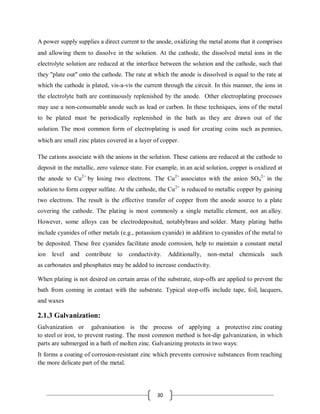 30
A power supply supplies a direct current to the anode, oxidizing the metal atoms that it comprises
and allowing them to dissolve in the solution. At the cathode, the dissolved metal ions in the
electrolyte solution are reduced at the interface between the solution and the cathode, such that
they "plate out" onto the cathode. The rate at which the anode is dissolved is equal to the rate at
which the cathode is plated, vis-a-vis the current through the circuit. In this manner, the ions in
the electrolyte bath are continuously replenished by the anode. Other electroplating processes
may use a non-consumable anode such as lead or carbon. In these techniques, ions of the metal
to be plated must be periodically replenished in the bath as they are drawn out of the
solution. The most common form of electroplating is used for creating coins such as pennies,
which are small zinc plates covered in a layer of copper.
The cations associate with the anions in the solution. These cations are reduced at the cathode to
deposit in the metallic, zero valence state. For example, in an acid solution, copper is oxidized at
the anode to Cu2+
by losing two electrons. The Cu2+
associates with the anion SO4
2−
in the
solution to form copper sulfate. At the cathode, the Cu2+
is reduced to metallic copper by gaining
two electrons. The result is the effective transfer of copper from the anode source to a plate
covering the cathode. The plating is most commonly a single metallic element, not an alloy.
However, some alloys can be electrodeposited, notablybrass and solder. Many plating baths
include cyanides of other metals (e.g., potassium cyanide) in addition to cyanides of the metal to
be deposited. These free cyanides facilitate anode corrosion, help to maintain a constant metal
ion level and contribute to conductivity. Additionally, non-metal chemicals such
as carbonates and phosphates may be added to increase conductivity.
When plating is not desired on certain areas of the substrate, stop-offs are applied to prevent the
bath from coming in contact with the substrate. Typical stop-offs include tape, foil, lacquers,
and waxes
2.1.3 Galvanization:
Galvanization or galvanisation is the process of applying a protective zinc coating
to steel or iron, to prevent rusting. The most common method is hot-dip galvanization, in which
parts are submerged in a bath of molten zinc. Galvanizing protects in two ways:
It forms a coating of corrosion-resistant zinc which prevents corrosive substances from reaching
the more delicate part of the metal.
 