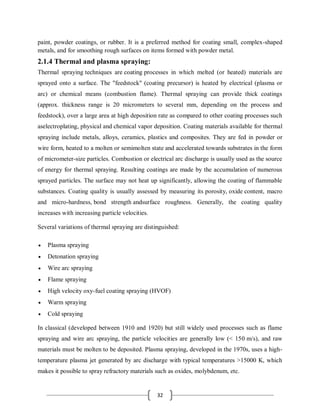 32
paint, powder coatings, or rubber. It is a preferred method for coating small, complex-shaped
metals, and for smoothing rough surfaces on items formed with powder metal.
2.1.4 Thermal and plasma spraying:
Thermal spraying techniques are coating processes in which melted (or heated) materials are
sprayed onto a surface. The "feedstock" (coating precursor) is heated by electrical (plasma or
arc) or chemical means (combustion flame). Thermal spraying can provide thick coatings
(approx. thickness range is 20 micrometers to several mm, depending on the process and
feedstock), over a large area at high deposition rate as compared to other coating processes such
aselectroplating, physical and chemical vapor deposition. Coating materials available for thermal
spraying include metals, alloys, ceramics, plastics and composites. They are fed in powder or
wire form, heated to a molten or semimolten state and accelerated towards substrates in the form
of micrometer-size particles. Combustion or electrical arc discharge is usually used as the source
of energy for thermal spraying. Resulting coatings are made by the accumulation of numerous
sprayed particles. The surface may not heat up significantly, allowing the coating of flammable
substances. Coating quality is usually assessed by measuring its porosity, oxide content, macro
and micro-hardness, bond strength andsurface roughness. Generally, the coating quality
increases with increasing particle velocities.
Several variations of thermal spraying are distinguished:
 Plasma spraying
 Detonation spraying
 Wire arc spraying
 Flame spraying
 High velocity oxy-fuel coating spraying (HVOF)
 Warm spraying
 Cold spraying
In classical (developed between 1910 and 1920) but still widely used processes such as flame
spraying and wire arc spraying, the particle velocities are generally low (< 150 m/s), and raw
materials must be molten to be deposited. Plasma spraying, developed in the 1970s, uses a high-
temperature plasma jet generated by arc discharge with typical temperatures >15000 K, which
makes it possible to spray refractory materials such as oxides, molybdenum, etc.
 