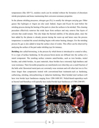 35
temperatures (like 420 °C), stainless steels can be nitrided without the formation of chromium
nitride precipitates and hence maintaining their corrosion resistance properties
In the plasma nitriding processes, nitrogen gas (N2) is usually the nitrogen carrying gas. Other
gasses like hydrogen or Argon are also used. Indeed, Argon and H2can be used before the
nitriding process during the heating of the parts to clean the surfaces to be nitrided. This cleaning
procedure effectively removes the oxide layer from surfaces and may remove fine layers of
solvents that could remain. This also helps the thermal stability of the plasma plant, since the
heat added by the plasma is already present during the warm up and hence once the process
temperature is reached the actual nitriding begins with minor heating changes. For the nitriding
process H2 gas is also added to keep the surface clear of oxides. This effect can be observed by
analysing the surface of the part under nitriding (see for instance.
Boriding also called boronizing, is the process by which boron is introduced to a metal or alloy.
It is a type of surface hardening. In this process boron atoms are diffused into the surface of a
metal component. The resulting surface contains metal borides, such as iron borides, nickel
borides, and cobalt borides, As pure materials, these borides have extremely high hardness and
wear resistance. Their favorable properties are manifested even when they are a small fraction of
the bulk solid. Boronized metal parts are extremely wear resistant and will often last two to five
times longer than components treated with conventional heat treatments such as hardening,
carburizing, nitriding, nitrocarburizing or induction hardening. Most borided steel surfaces will
have iron boride layer hardnesses ranging from 1200-1600 HV. Nickel-based superalloys such
as Inconel and Hastalloys will typically have nickel boride layer hardnesses of 1700-2300 HV.
 