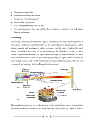 37
 Aluminum extrusion dies
 Aluminum die-casting shot sleeves
 Coring tines for turf management
 Steam turbine components
 Glass cutting and forming tools and dies
 Any steel components that wear quickly due to abrasion or adhesive wear and require
frequent replacement
Carbunizing:
Carburizing, carburising (chiefly British English), or carburization is a heat treatment process in
which iron or steelabsorbs carbon liberated when the metal is heated in the presence of a carbon
bearing material, such as charcoal or carbon monoxide, with the intent of making the metal
harder. Depending on the amount of time and temperature, the affected area can vary in carbon
content. Longer carburizing times and higher temperatures typically increase the depth of carbon
diffusion. When the iron or steel is cooled rapidly by quenching, the higher carbon content on the
outer surface becomes hard via the transformation from austenite to martensite, while the core
remains soft and tough as a ferritic and/or pearlitemicrostructure.
This manufacturing process can be characterized by the following key points: It is applied to
low-carbon workpieces; workpieces are in contact with a high-carbon gas, liquid or solid; it
 