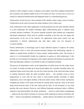 38
produces a hard workpiece surface; workpiece cores largely retain their toughness and ductility;
and it produces case hardness depths of up to 0.25 inches (6.4 mm). In some cases it serves as a
remedy for undesired decarburization that happened earlier in a manufacturing process.
Carburization of steel involves a heat treatment of the metallic surface using a source of carbon.
Carburization can be used to increase the surface hardness of low carbon steel.
Early carburization used a direct application of charcoal packed onto the metal (initially referred
to as case hardening), but modern techniques apply carbon-bearing gases or plasmas (such
as carbon dioxide or methane). The process depends primarily upon ambient gas composition
and furnace temperature, which must be carefully controlled, as the heat may also impact the
microstructure of the rest of the material. For applications where great control over gas
composition is desired, carburization may take place under very low pressures in
a vacuum chamber.
Plasma carburization is increasingly used in major industrial regimes to improve the surface
characteristics (such as wear and corrosion resistance, hardness and load-bearing capacity, in
addition to quality-based variables) of various metals, notably stainless steels. The process is
used as it is environmentally friendly (in comparison to gaseous or solid carburizing). It also
provides an even treatment of components with complex geometry (the plasma can penetrate into
holes and tight gaps), making it very flexible in terms of component treatment.
The process of carburization works via the implantation of carbon atoms into the surface layers
of a metal. As metals are made up of atoms bound tightly into a metallic crystalline lattice, the
implanted carbon atoms force their way into the crystal structure of the metal and either remain
in solution (dissolved within the metal crystalline matrix — this normally occurs at lower
temperatures) or react with the host metal to form ceramic carbides (normally at higher
temperatures, due to the higher mobility of the host metal's atoms). Both of these mechanisms
strengthen the surface of the metal, the former by causing lattice strains by virtue of the atoms
being forced between those of the host metal and the latter via the formation of very hard
particles that resist abrasion. However, each different hardening mechanism leads to different
solutions to the initial problem: the former mechanism — known as solid solution strengthening
— improves the host metal's resistance to corrosion whilst impairing its increase in hardness; the
latter — known as precipitation strengthening — greatly improves the hardness but normally to
 