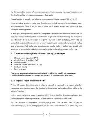39
the detriment of the host metal's corrosion resistance. Engineers using plasma carburization must
decide which of the two mechanisms matches their needs.
Gas carburizing is normally carried out at a temperature within the range of 900 to 950 °C.
In oxy-acetylene welding, a carburizing flame is one with little oxygen, which produces a sooty,
lower-temperature flame. It is often used to anneal metal, making it more malleable and flexible
during the welding process.
A main goal when producing carbonized workpieces is to ensure maximum contact between the
workpiece surface and the carbon-rich elements. In gas and liquid carburizing, the workpieces
are often supported in mesh baskets or suspended by wire. In pack carburizing, the workpiece
and carbon are enclosed in a container to ensure that contact is maintained over as much surface
area as possible. Pack carburizing containers are usually made of carbon steel coated with
aluminum or heat-resisting nickel-chromium alloy and sealed at all openings with fire clay.
2.2 The more technologically advanced coating technologies
 -Physical vapor deposition (PVD)
 -chemical vapor deposition (CVD)
 -Ion implantation
 -Ion-beam assisted deposition (IBAD)
 -Ion-beam mixing
 -Laser treatment
Nowadays, a multitude of options are available to select and specify a treatment or a
combination of treatments to engineer the surfaces of components or structures.
2.2.1 Physical vapor deposition (PVD)
A type of vacuum deposition process where a material is vaporized in a vacuum chamber,
transported atom by atom across the chamber to the substrate, and condensed into a film at the
substrate's surface.
Hybrid physical-chemical vapor deposition (HPCVD) is a thin-film deposition technique, that
combines physical vapor deposition (PVD) with chemical vapor deposition (CVD).
For the instance of magnesium diboride (MgB2) thin film growth, HPCVD process
uses diborane (B2H6) as the boronprecursor gas, but unlike conventional CVD, which only uses
 