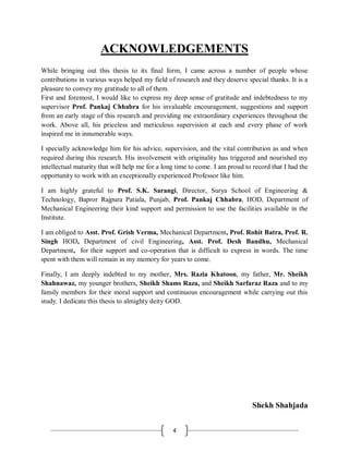 4
ACKNOWLEDGEMENTS
While bringing out this thesis to its final form, I came across a number of people whose
contributions in various ways helped my field of research and they deserve special thanks. It is a
pleasure to convey my gratitude to all of them.
First and foremost, I would like to express my deep sense of gratitude and indebtedness to my
supervisor Prof. Pankaj Chhabra for his invaluable encouragement, suggestions and support
from an early stage of this research and providing me extraordinary experiences throughout the
work. Above all, his priceless and meticulous supervision at each and every phase of work
inspired me in innumerable ways.
I specially acknowledge him for his advice, supervision, and the vital contribution as and when
required during this research. His involvement with originality has triggered and nourished my
intellectual maturity that will help me for a long time to come. I am proud to record that I had the
opportunity to work with an exceptionally experienced Professor like him.
I am highly grateful to Prof. S.K. Sarangi, Director, Surya School of Engineering &
Technology, Bapror Rajpura Patiala, Punjab, Prof. Pankaj Chhabra, HOD, Department of
Mechanical Engineering their kind support and permission to use the facilities available in the
Institute.
I am obliged to Asst. Prof. Grish Verma, Mechanical Department, Prof. Rohit Batra, Prof. R.
Singh HOD, Department of civil Engineering, Asst. Prof. Desh Bandhu, Mechanical
Department, for their support and co-operation that is difficult to express in words. The time
spent with them will remain in my memory for years to come.
Finally, I am deeply indebted to my mother, Mrs. Razia Khatoon, my father, Mr. Sheikh
Shahnawaz, my younger brothers, Sheikh Shams Raza, and Sheikh Sarfaraz Raza and to my
family members for their moral support and continuous encouragement while carrying out this
study. I dedicate this thesis to almighty deity GOD.
Shekh Shahjada
 