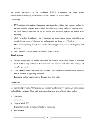 42
the growth parameters. In the two-heater HPCVD arrangement, the metal source
and substrate are heated up by two separate heaters. Thus it can provide more
Advantages
 PVD coatings are sometimes harder and more corrosion resistant than coatings applied by
the electroplating process. Most coatings have high temperature and good impact strength,
excellent abrasion resistance and are so durable that protective topcoats are almost never
necessary.
 Ability to utilize virtually any type of inorganic and some organic coating materials on an
equally diverse group of substrates and surfaces using a wide variety of finishes.
 More environmentally friendly than traditional coating processes such as electroplating and
painting.
 More than one technique can be used to deposit a given film.
Disadvantages
 Specific technologies can impose constraints; for example, line-of-sight transfer is typical of
most PVD coating techniques, however there are methods that allow full coverage of
complex geometries.
 Some PVD technologies typically operate at very high temperatures and vacuums, requiring
special attention by operating personnel.
 Requires a cooling water system to dissipate large heat loads.
Application
As mentioned previously, PVD coatings are generally used to improve hardness, wear resistance
and oxidation resistance. Thus, such coatings use in a wide range of applications such as:
 Aerospace
 Automotive
 Surgical/Medical [9]
 Dies and moulds for all manner of material processing
 Cutting tools
 