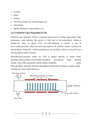 43
 Firearms
 Optics
 Watches
 Thin films (window tint, food packaging, etc.)
 Darts barrels
 Metals (Aluminum, Copper, Bronze, etc.)
2.2.2 Chemical Vapor Deposition (CVD)
Chemical vapor deposition (CVD) is a chemical process used to produce high quality, high-
performance, solid materials. The process is often used in the semiconductor industry to
produce thin films. In typical CVD, the wafer (substrate) is exposed to one or
more volatile precursors, which react and/or decompose on the substrate surface to produce the
desired deposit. Frequently, volatile by-products are also produced, which are removed by gas
flow through the reaction chamber.
Microfabrication processes widely use CVD to deposit materials in various forms,
including: monocrystalline, polycrystalline,amorphous, and epitaxial. These materials
include: silicon (SiO2, germanium, carbide, nitride, oxynitride), carbon
(fiber,nanofibers, nanotubes, diamond and graphene), fluorocarbons, filaments, tungsten, titaniu
m nitride and various high-k dielectrics.
 