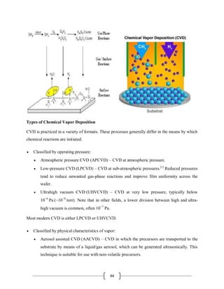 44
Types of Chemical Vapor Deposition
CVD is practiced in a variety of formats. These processes generally differ in the means by which
chemical reactions are initiated.
 Classified by operating pressure:
 Atmospheric pressure CVD (APCVD) – CVD at atmospheric pressure.
 Low-pressure CVD (LPCVD) – CVD at sub-atmospheric pressures.[1]
Reduced pressures
tend to reduce unwanted gas-phase reactions and improve film uniformity across the
wafer.
 Ultrahigh vacuum CVD (UHVCVD) – CVD at very low pressure, typically below
10−6
Pa (~10−8
torr). Note that in other fields, a lower division between high and ultra-
high vacuum is common, often 10−7
Pa.
Most modern CVD is either LPCVD or UHVCVD.
 Classified by physical characteristics of vapor:
 Aerosol assisted CVD (AACVD) – CVD in which the precursors are transported to the
substrate by means of a liquid/gas aerosol, which can be generated ultrasonically. This
technique is suitable for use with non-volatile precursors.
 