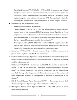 45
 Direct liquid injection CVD (DLICVD) – CVD in which the precursors are in liquid
form (liquid or solid dissolved in a convenient solvent). Liquid solutions are injected in a
vaporization chamber towards injectors (typically car injectors). The precursor vapors
are then transported to the substrate as in classical CVD. This technique is suitable for
use on liquid or solid precursors. High growth rates can be reached using this technique.
 Plasma methods (see also Plasma processing):
 Microwave plasma-assisted CVD (MPCVD)
 Plasma-Enhanced CVD (PECVD) – CVD that utilizes plasma to enhance chemical
reaction rates of the precursors. PECVD processing allows deposition at lower
temperatures, which is often critical in the manufacture of semiconductors. The lower
temperatures also allow for the deposition of organic coatings, such as plasma polymers,
that have been used for nanoparticle surface functionalization.[3]
 Remote plasma-enhanced CVD (RPECVD) – Similar to PECVD except that the wafer
substrate is not directly in the plasma discharge region. Removing the wafer from the
plasma region allows processing temperatures down to room temperature.
 Atomic-layer CVD (ALCVD) – Deposits successive layers of different substances to
produce layered, crystalline films. See Atomic layer epitaxy.
 Combustion Chemical Vapor Deposition (CCVD) – Combustion Chemical Vapor Deposition
or flame pyrolysis is an open-atmosphere, flame-based technique for depositing high-quality
thin films and nanomaterials.
 Hot filament CVD (HFCVD) – also known as catalytic CVD (Cat-CVD) or more commonly,
initiated CVD (iCVD), this process uses a hot filament to chemically decompose the source
gases.[4]
The filament temperature and substrate temperature thus are independently
controlled, allowing colder temperatures for better adsorption rates at the substrate and
higher temperatures necessary for decomposition of precursors to free radicals at the
filament.[5]
 Hybrid Physical-Chemical Vapor Deposition (HPCVD) – This process involves both
chemical decomposition of precursor gas and vaporization of a solid source.
 Metalorganic chemical vapor deposition (MOCVD) – This CVD process is based
on metalorganic precursors.
 