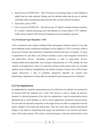 46
 Rapid thermal CVD (RTCVD) – This CVD process uses heating lamps or other methods to
rapidly heat the wafer substrate. Heating only the substrate rather than the gas or chamber
walls helps reduce unwanted gas-phase reactions that can lead to particle formation.
 Vapor-phase epitaxy (VPE)
 Photo-initiated CVD (PICVD) – This process uses UV light to stimulate chemical reactions.
It is similar to plasma processing, given that plasmas are strong emitters of UV radiation.
Under certain conditions, PICVD can be operated at or near atmospheric pressure.
Use of Chemical Vapor Deposition CVD:
CVD is commonly used to deposit conformal films and augment substrate surfaces in ways that
more traditional surface modification techniques are not capable of. CVD is extremely useful in
the process of atomic layer deposition at depositing extremely thin layers of material. A variety
of applications for such films exist. Gallium arsenide is used in some integrated circuits (ICs)
and photovoltaic devices. Amorphous polysilicon is used in photovoltaic devices.
Certain carbides and nitridesconfer wear-resistance. Polymerization by CVD, perhaps the most
versatile of all applications, allows for super-thin coatings which possess some very desirable
qualities, such as lubricity, hydrophobicity and weather-resistance to name a few. CVD of metal-
organic frameworks, a class of crystalline nanoporous materials, has recently been
demonstrated. Applications for these films are anticipated in gas sensing and low-k dielectrics.
2.2.3 Ion Implantation
Ion implantation is a materials engineering process by which ions of a material are accelerated in
an electrical field and impacted into a solid. This process is used to change the physical,
chemical, or electrical properties of the solid. Ion implantation is used in semiconductor device
fabrication and in metal finishing, as well as various applications inmaterials science research.
The ions alter the elemental composition of the target (if the ions differ in composition from the
target), stopping in the target and staying there. They also cause many chemical and physical
changes in the target by transferring their energy and momentum to the electrons and atomic
nuclei of the target material. This causes a structural change, in that the crystal structure of the
 
