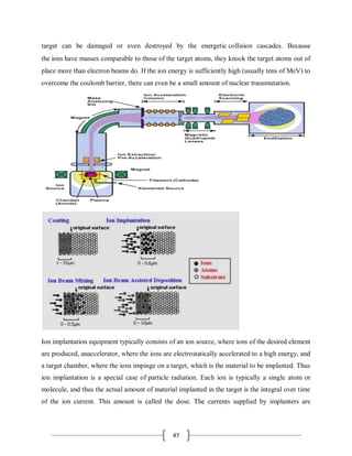 47
target can be damaged or even destroyed by the energetic collision cascades. Because
the ions have masses comparable to those of the target atoms, they knock the target atoms out of
place more than electron beams do. If the ion energy is sufficiently high (usually tens of MeV) to
overcome the coulomb barrier, there can even be a small amount of nuclear transmutation.
Ion implantation equipment typically consists of an ion source, where ions of the desired element
are produced, anaccelerator, where the ions are electrostatically accelerated to a high energy, and
a target chamber, where the ions impinge on a target, which is the material to be implanted. Thus
ion implantation is a special case of particle radiation. Each ion is typically a single atom or
molecule, and thus the actual amount of material implanted in the target is the integral over time
of the ion current. This amount is called the dose. The currents supplied by implanters are
 