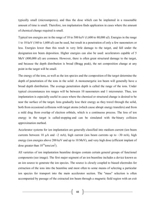 48
typically small (microamperes), and thus the dose which can be implanted in a reasonable
amount of time is small. Therefore, ion implantation finds application in cases where the amount
of chemical change required is small.
Typical ion energies are in the range of 10 to 500 keV (1,600 to 80,000 aJ). Energies in the range
1 to 10 keV (160 to 1,600 aJ) can be used, but result in a penetration of only a few nanometers or
less. Energies lower than this result in very little damage to the target, and fall under the
designation ion beam deposition. Higher energies can also be used: accelerators capable of 5
MeV (800,000 aJ) are common. However, there is often great structural damage to the target,
and because the depth distribution is broad (Bragg peak), the net composition change at any
point in the target will be small.
The energy of the ions, as well as the ion species and the composition of the target determine the
depth of penetration of the ions in the solid: A monoenergetic ion beam will generally have a
broad depth distribution. The average penetration depth is called the range of the ions. Under
typical circumstances ion ranges will be between 10 nanometers and 1 micrometer. Thus, ion
implantation is especially useful in cases where the chemical or structural change is desired to be
near the surface of the target. Ions gradually lose their energy as they travel through the solid,
both from occasional collisions with target atoms (which cause abrupt energy transfers) and from
a mild drag from overlap of electron orbitals, which is a continuous process. The loss of ion
energy in the target is called stopping and can be simulated with the binary collision
approximation method.
Accelerator systems for ion implantation are generally classified into medium current (ion beam
currents between 10 μA and ~2 mA), high current (ion beam currents up to ~30 mA), high
energy (ion energies above 200 keV and up to 10 MeV), and very high dose (efficient implant of
dose greater than 1016
ions/cm2
).
All varieties of ion implantation beamline designs contain certain general groups of functional
components (see image). The first major segment of an ion beamline includes a device known as
an ion source to generate the ion species. The source is closely coupled to biased electrodes for
extraction of the ions into the beamline and most often to some means of selecting a particular
ion species for transport into the main accelerator section. The "mass" selection is often
accompanied by passage of the extracted ion beam through a magnetic field region with an exit
 