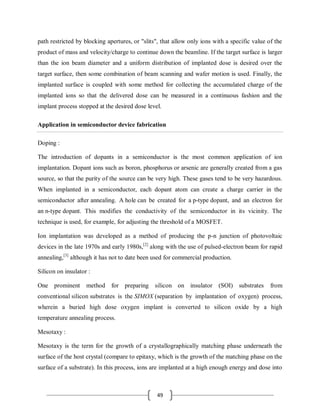 49
path restricted by blocking apertures, or "slits", that allow only ions with a specific value of the
product of mass and velocity/charge to continue down the beamline. If the target surface is larger
than the ion beam diameter and a uniform distribution of implanted dose is desired over the
target surface, then some combination of beam scanning and wafer motion is used. Finally, the
implanted surface is coupled with some method for collecting the accumulated charge of the
implanted ions so that the delivered dose can be measured in a continuous fashion and the
implant process stopped at the desired dose level.
Application in semiconductor device fabrication
Doping :
The introduction of dopants in a semiconductor is the most common application of ion
implantation. Dopant ions such as boron, phosphorus or arsenic are generally created from a gas
source, so that the purity of the source can be very high. These gases tend to be very hazardous.
When implanted in a semiconductor, each dopant atom can create a charge carrier in the
semiconductor after annealing. A hole can be created for a p-type dopant, and an electron for
an n-type dopant. This modifies the conductivity of the semiconductor in its vicinity. The
technique is used, for example, for adjusting the threshold of a MOSFET.
Ion implantation was developed as a method of producing the p-n junction of photovoltaic
devices in the late 1970s and early 1980s,[2]
along with the use of pulsed-electron beam for rapid
annealing,[3]
although it has not to date been used for commercial production.
Silicon on insulator :
One prominent method for preparing silicon on insulator (SOI) substrates from
conventional silicon substrates is the SIMOX (separation by implantation of oxygen) process,
wherein a buried high dose oxygen implant is converted to silicon oxide by a high
temperature annealing process.
Mesotaxy :
Mesotaxy is the term for the growth of a crystallographically matching phase underneath the
surface of the host crystal (compare to epitaxy, which is the growth of the matching phase on the
surface of a substrate). In this process, ions are implanted at a high enough energy and dose into
 