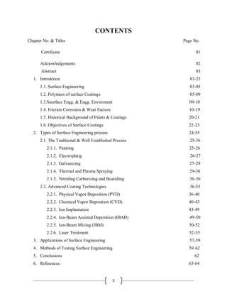 5
CONTENTS
Chapter No. & Titles Page No.
Certificate 01
Acknowledgements 02
Abstract 03
1. Introdction 03-23
1.1. Surface Engineering 03-05
1.2. Polymers of surface Coatings 05-09
1.3.Suurface Engg. & Engg. Enviroment 09-10
1.4. Friction Corrosion & Wear Factors 10-19
1.5. Historical Background of Paints & Coatings 20-21
1.6. Objectives of Surface Coatings 22-23
2. Types of Surface Engineering process 24-55
2.1. The Traditional & Well Established Process 25-36
2.1.1. Painting 25-26
2.1.2. Electroplatig 26-27
2.1.3. Galvanizing 27-29
2.1.4. Thermal and Plasma Spraying 29-30
2.1.5. Nitriding Carburizing and Boariding 30-36
2.2. Advanced Coating Technologies 36-55
2.2.1. Physical Vapor Deposition (PVD) 36-40
2.2.2. Chemical Vapor Deposition (CVD) 40-43
2.2.3. Ion Implantation 43-49
2.2.4. Ion-Beam Assisted Deposition (IBAD) 49-50
2.2.5. Ion-Beam Mixing (IBM) 50-52
2.2.6. Laser Treatment 52-55
3. Applications of Surface Engineering 57-59
4. Methods of Testing Surface Engineering 59-62
5. Conclusions 62
6. References 63-64
 