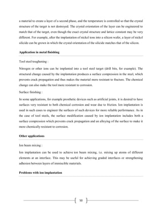 50
a material to create a layer of a second phase, and the temperature is controlled so that the crystal
structure of the target is not destroyed. The crystal orientation of the layer can be engineered to
match that of the target, even though the exact crystal structure and lattice constant may be very
different. For example, after the implantation of nickel ions into a silicon wafer, a layer of nickel
silicide can be grown in which the crystal orientation of the silicide matches that of the silicon.
Application in metal finishing
Tool steel toughening :
Nitrogen or other ions can be implanted into a tool steel target (drill bits, for example). The
structural change caused by the implantation produces a surface compression in the steel, which
prevents crack propagation and thus makes the material more resistant to fracture. The chemical
change can also make the tool more resistant to corrosion.
Surface finishing :
In some applications, for example prosthetic devices such as artificial joints, it is desired to have
surfaces very resistant to both chemical corrosion and wear due to friction. Ion implantation is
used in such cases to engineer the surfaces of such devices for more reliable performance. As in
the case of tool steels, the surface modification caused by ion implantation includes both a
surface compression which prevents crack propagation and an alloying of the surface to make it
more chemically resistant to corrosion.
Other applications
Ion beam mixing :
Ion implantation can be used to achieve ion beam mixing, i.e. mixing up atoms of different
elements at an interface. This may be useful for achieving graded interfaces or strengthening
adhesion between layers of immiscible materials.
Problems with ion implantation
 