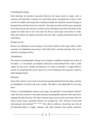 51
Crystallographic damage :
Each individual ion produces many point defects in the target crystal on impact such as
vacancies and interstitials. Vacancies are crystal lattice points unoccupied by an atom: in this
case the ion collides with a target atom, resulting in transfer of a significant amount of energy to
the target atom such that it leaves its crystal site. This target atom then itself becomes a projectile
in the solid, and can cause successive collision events. Interstitials result when such atoms (or the
original ion itself) come to rest in the solid, but find no vacant space in the lattice to reside.
These point defects can migrate and cluster with each other, resulting in dislocation loops and
other defects.
Damage recovery :
Because ion implantation causes damage to the crystal structure of the target which is often
unwanted, ion implantation processing is often followed by a thermal annealing. This can be
referred to as damage recovery.
Amorphization :
The amount of crystallographic damage can be enough to completely amorphize the surface of
the target: i.e. it can become an amorphous solid (such a solid produced from a melt is called
a glass). In some cases, complete amorphization of a target is preferable to a highly defective
crystal: An amorphized film can be regrown at a lower temperature than required to anneal a
highly damaged crystal.
Sputtering :
Some of the collision events result in atoms being ejected (sputtered) from the surface, and thus
ion implantation will slowly etch away a surface. The effect is only appreciable for very large
doses.
If there is a crystallographic structure to the target, and especially in semiconductor substrates
where the crystal structure is more open, particular crystallographic directions offer much lower
stopping than other directions. The result is that the range of an ion can be much longer if the ion
travels exactly along a particular direction, for example the <110> direction in silicon and
other diamond cubic materials[citation needed]
. This effect is called ion channelling, and, like all
the channelling effects, is highly nonlinear, with small variations from perfect orientation
 