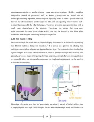 53
simultaneous sputtering or another physical vapor deposition technique. Besides providing
independent control of parameters such as ionenergy, temperature and arrival rate of
atomic species during deposition, this technique is especially useful to create a gradual transition
between the substratematerial and the deposited film, and for depositing films with less built-
in strain than is possible by other techniques. These two properties can result in films with a
much more durable bond to the substrate. Experience has shown that some meta-
stable compounds like cubic boron nitride (c-BN), can only be formed in thin films when
bombarded with energetic ions during the deposition process.
2.2.5 Ion-Beam Mixing
Ion beam mixing is the atomic intermixing and alloying that can occur at the interface separating
two different materials during ion irradiation.[1]
It is applied as a process for adhering two
multilayers, especially a substrate and deposited surface layer. The process involves bombarding
layered samples with doses of ion radiation in order to promote mixing at the interface, and
generally serves as a means of preparing electrical junctions, especially between non-equilibrium
or metastable alloys and intermetallic compounds. Ion implantation equipment can be used to
achieve ion beam mixing.
The unique effects that stem from ion beam mixing are primarily a result of ballistic effects; that
is, impinging ions have high kinetic energies that are transferred to target atoms on collision. Ion
 