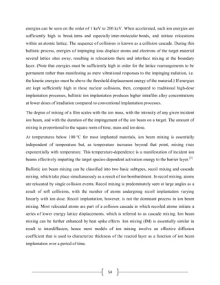 54
energies can be seen on the order of 1 keV to 200 keV. When accelerated, such ion energies are
sufficiently high to break intra- and especially inter-molecular bonds, and initiate relocations
within an atomic lattice. The sequence of collisions is known as a collision cascade. During this
ballistic process, energies of impinging ions displace atoms and electrons of the target material
several lattice sites away, resulting in relocations there and interface mixing at the boundary
layer. (Note that energies must be sufficiently high in order for the lattice rearrangements to be
permanent rather than manifesting as mere vibrational responses to the impinging radiation, i.e.
the kinetic energies must be above the threshold displacement energy of the material.) If energies
are kept sufficiently high in these nuclear collisions, then, compared to traditional high-dose
implantation processes, ballistic ion implantation produces higher intrafilm alloy concentrations
at lower doses of irradiation compared to conventional implantation processes.
The degree of mixing of a film scales with the ion mass, with the intensity of any given incident
ion beam, and with the duration of the impingement of the ion beam on a target. The amount of
mixing is proportional to the square roots of time, mass and ion dose.
At temperatures below 100 °C for most implanted materials, ion beam mixing is essentially
independent of temperature but, as temperature increases beyond that point, mixing rises
exponentially with temperature. This temperature-dependence is a manifestation of incident ion
beams effectively imparting the target species-dependent activation energy to the barrier layer.[3]
Ballistic ion beam mixing can be classified into two basic subtypes, recoil mixing and cascade
mixing, which take place simultaneously as a result of ion bombardment. In recoil mixing, atoms
are relocated by single collision events. Recoil mixing is predominately seen at large angles as a
result of soft collisions, with the number of atoms undergoing recoil implantation varying
linearly with ion dose. Recoil implantation, however, is not the dominant process in ion beam
mixing. Most relocated atoms are part of a collision cascade in which recoiled atoms initiate a
series of lower energy lattice displacements, which is referred to as cascade mixing. Ion beam
mixing can be further enhanced by heat spike effects Ion mixing (IM) is essentially similar in
result to interdiffusion, hence most models of ion mixing involve an effective diffusion
coefficient that is used to characterize thickness of the reacted layer as a function of ion beam
implantation over a period of time.
 