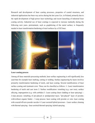 56
Research and development of laser coating processes, properties of coated structures, and
industrial applications has been very active during the last years f.ex. in Finland, primarily due to
the rapid development of high power laser technology and recent launching of industrial laser
coating activity. Industrial use of laser coatings is expected to increase markedly during the
following next years. pretreatment, such as graphitizing of the metal surface, is frequently
needed in laser transformation hardening of steel surfaces by a CO2 laser.
Laser coating process
Among all laser materials processing methods, laser surface engineering is still significantly less
used than for example laser marking, cutting or welding. Surface engineering by lasers involves
primarily transformation hardening of steels, and laser coating. Several modifications of laser
surface coating and treatment exist. These can be classified as follows: 1. Laser transformation
hardening of steels and cast irons 2. Surface modification: remelting (e.g. cast iron), surface
alloying, impregnation (e.g. with carbides) 3. Laser coating (laser cladding or laser spraying): -
2-step process: remelting of pre-placed or predeposited layer; ”pre-placed” layer of powder,
with/without organic binder - 1-step process: laser coating with powder or wire; laser coating
with coaxial/off-axis powder nozzles 4. Laser assisted hybrid processes - Laser surface cleaning
with thermal spraying - laser assisted thermal spraying; hybrid spraying.
 