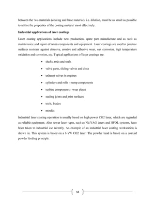 58
between the two materials (coating and base material), i.e. dilution, must be as small as possible
to utilise the properties of the coating material most effectively.
Industrial applications of laser coatings
Laser coating applications include new production, spare part manufacture and as well as
maintenance and repair of worn components and equipment. Laser coatings are used to produce
surfaces resistant against abrasive, erosive and adhesive wear, wet corrosion, high temperature
oxidation and corrosion, etc. Typical applications of laser coatings are:
 shafts, rods and seals
 valve parts, sliding valves and discs
 exhaust valves in engines
 cylinders and rolls - pump components
 turbine components - wear plates
 sealing joints and joint surfaces
 tools, blades
 moulds
Industrial laser coating operation is usually based on high power CO2 laser, which are regarded
as reliable equipment. Also newer laser types, such as Nd:YAG lasers and HPDL systems, have
been taken to industrial use recently. An example of an industrial laser coating workstation is
shown in. This system is based on a 6 kW CO2 laser. The powder head is based on a coaxial
powder feeding principle.
 