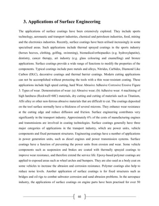 60
3. Applications of Surface Engineering
The applications of surface coatings have been extensively explored. They include sports
technology, aeronautic and transport industries, chemical and petroleum industries, food, mining
and the electronics industries. Recently, surface coatings have been utilised increasingly in some
specialised areas. Such applications include thermal sprayed coatings in the sports industry
(horses hooves, clothing, golfing, swimming), biomedical/orthopaedics (e.g. hydroxylapatite),
dentistry, cancer therapy, art industry (e.g. glass colouring and enamelling) and bronze
applications. Surface coatings provide a wide range of functions to modify the properties of the
components. Typical coatings include pure metals and alloys, Nitrides, Carbides, Diamond Like
Carbon (DLC), decorative coatings and thermal barrier coatings. Modern cutting applications
can not be accomplished without protecting the tools with a thin wear-resistant coating. These
applications include high speed cutting, hard Wear Abrasive Adhesive Corrosive Erosive Figure
3. Types of wear. Demonstration of wear: (a) Abrasive wear; (b) Adhesive wear. 4 machining of
high hardness (Rockwell>60C) materials, dry cutting and cutting of materials such as Titanium,
AlSi alloy or other non-ferrous abrasive materials that are difficult to cut. The coatings deposited
on the tool surface normally have a thickness of several microns. They enhance wear resistance
at the cutting edge and reduce diffusion and friction. Surface engineering contributes very
significantly in the transport industry. Approximately 6% of the costs of manufacturing engines
and transmissions are involved in coating technologies. Surface coatings generally have three
major categories of applications in the transport industry, which are power units, vehicle
components and fixed permanent structures. Engineering coatings have a number of applications
in power generation units, such as diesel engines and power transmission systems. Surface
coatings have a function of preventing the power units from erosion and wear. Some vehicle
components such as suspension and brakes are coated with thermally sprayed coatings to
improve wear resistance, and therefore extend the service life. Epoxy-based polymer coatings are
applied to exposed areas such as wheel arches and bumpers. They are also used as a body coat on
some vehicles to increase the abrasion and corrosion resistance. Polymer coatings also help to
reduce noise levels. Another application of surface coatings is for fixed structures such as
bridges and oil rigs to combat saltwater corrosion and sand abrasion problems. In the aerospace
industry, the applications of surface coatings on engine parts have been practised for over 50
 